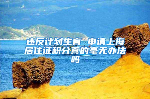 违反计划生育 申请上海居住证积分真的毫无办法吗