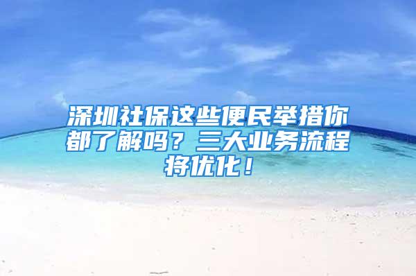 深圳社保这些便民举措你都了解吗？三大业务流程将优化！