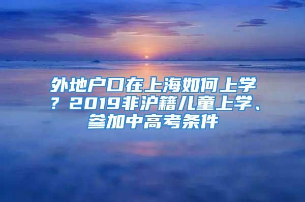 外地户口在上海如何上学？2019非沪籍儿童上学、参加中高考条件