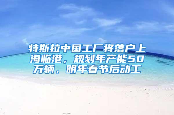 特斯拉中国工厂将落户上海临港，规划年产能50万辆，明年春节后动工