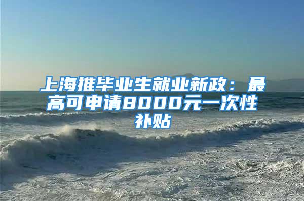 上海推毕业生就业新政：最高可申请8000元一次性补贴