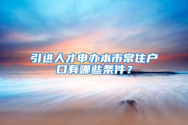 引进人才申办本市常住户口有哪些条件？