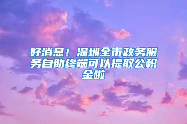 好消息！深圳全市政务服务自助终端可以提取公积金啦