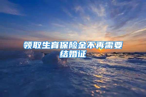 领取生育保险金不再需要结婚证