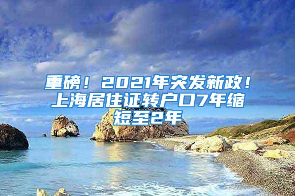 重磅！2021年突发新政！上海居住证转户口7年缩短至2年