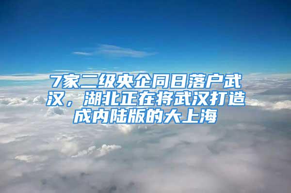 7家二级央企同日落户武汉，湖北正在将武汉打造成内陆版的大上海