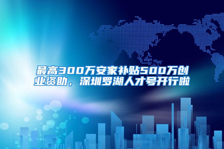 最高300万安家补贴500万创业资助，深圳罗湖人才号开行啦