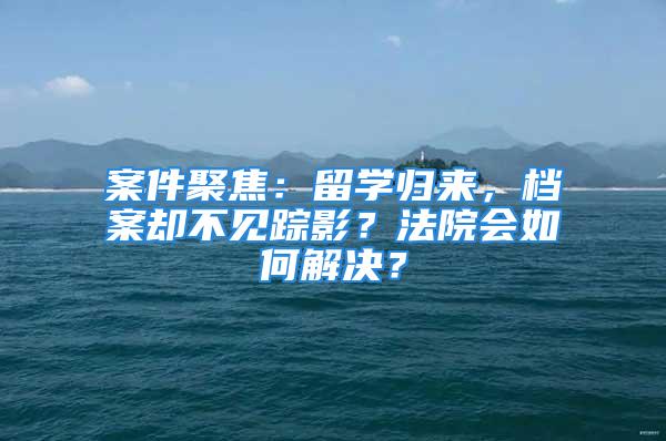 案件聚焦：留学归来，档案却不见踪影？法院会如何解决？