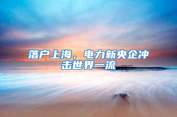 落户上海，电力新央企冲击世界一流