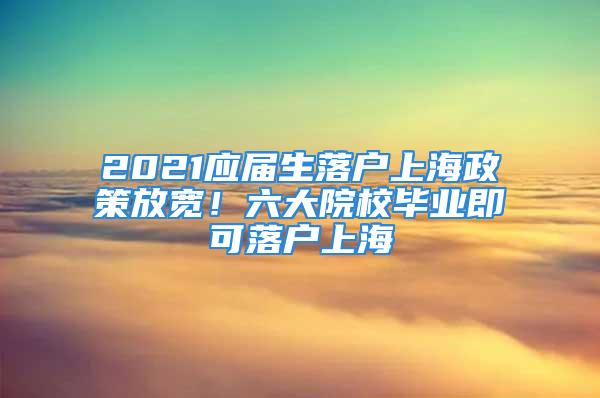 2021应届生落户上海政策放宽！六大院校毕业即可落户上海