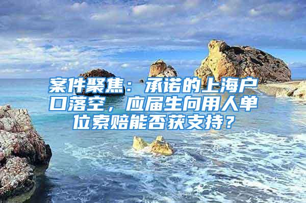 案件聚焦：承诺的上海户口落空，应届生向用人单位索赔能否获支持？