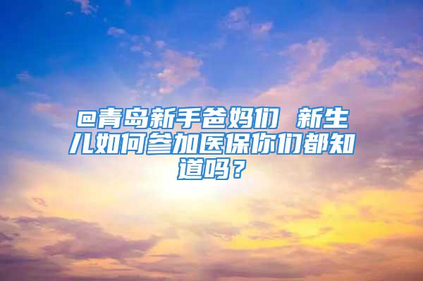 @青岛新手爸妈们 新生儿如何参加医保你们都知道吗？