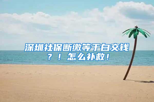 深圳社保断缴等于白交钱？！怎么补救！