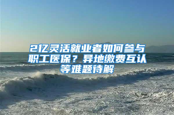 2亿灵活就业者如何参与职工医保？异地缴费互认等难题待解