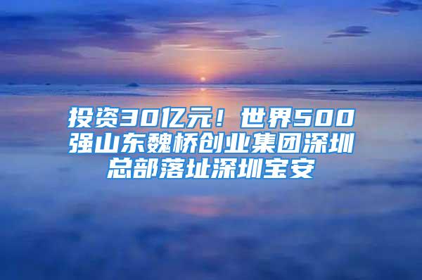 投资30亿元！世界500强山东魏桥创业集团深圳总部落址深圳宝安