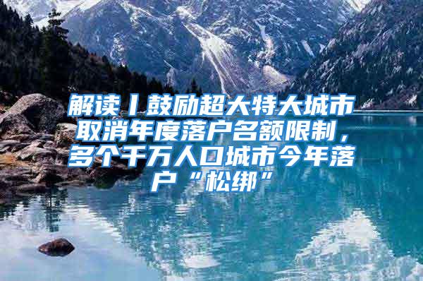 解读丨鼓励超大特大城市取消年度落户名额限制，多个千万人口城市今年落户“松绑”