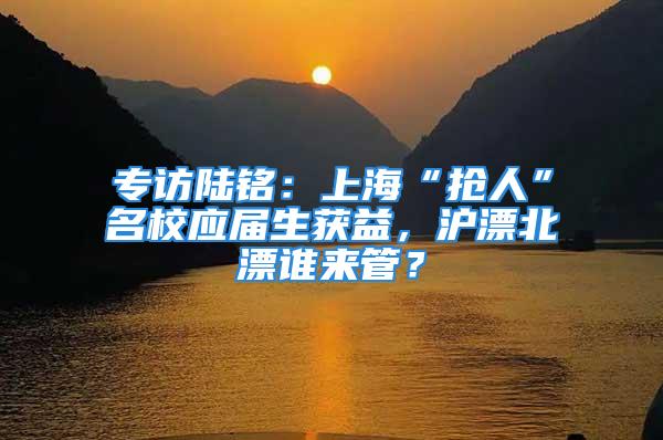 专访陆铭：上海“抢人”名校应届生获益，沪漂北漂谁来管？