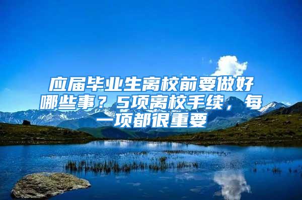 应届毕业生离校前要做好哪些事？5项离校手续，每一项都很重要