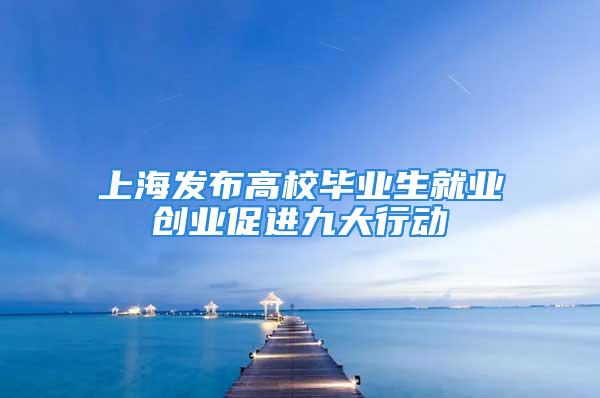 上海发布高校毕业生就业创业促进九大行动