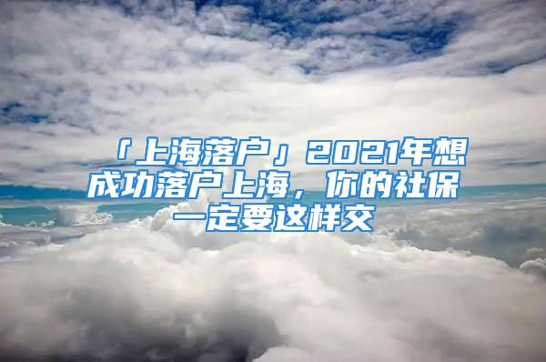 「上海落户」2021年想成功落户上海，你的社保一定要这样交