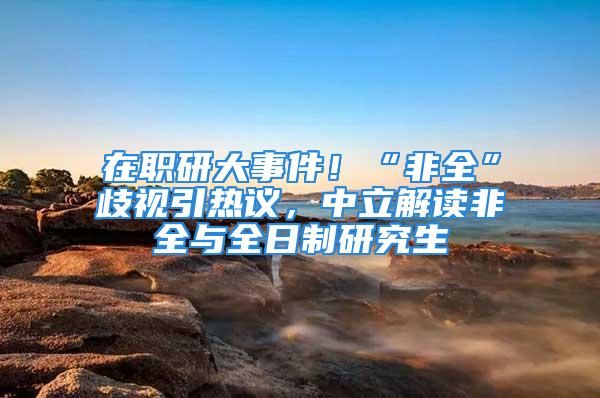 在职研大事件！“非全”歧视引热议，中立解读非全与全日制研究生