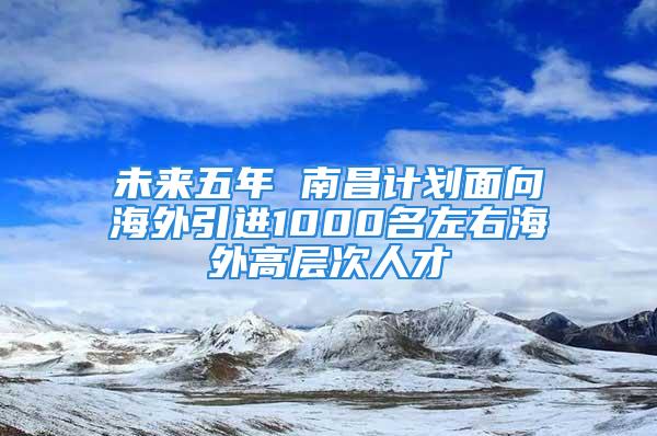 未来五年 南昌计划面向海外引进1000名左右海外高层次人才