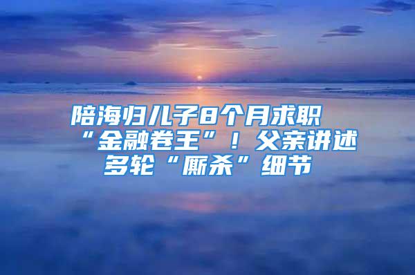 陪海归儿子8个月求职“金融卷王”！父亲讲述多轮“厮杀”细节