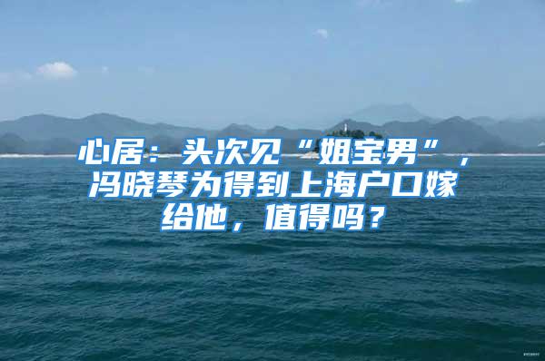 心居：头次见“姐宝男”，冯晓琴为得到上海户口嫁给他，值得吗？