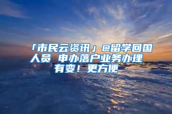 「市民云资讯」@留学回国人员 申办落户业务办理有变！更方便