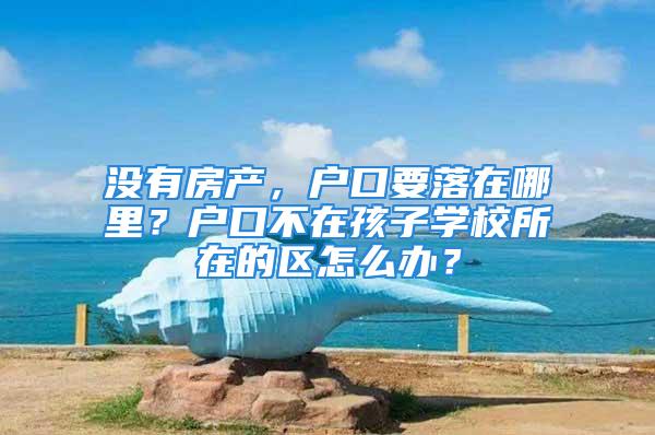 没有房产，户口要落在哪里？户口不在孩子学校所在的区怎么办？