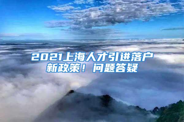 2021上海人才引进落户新政策！问题答疑