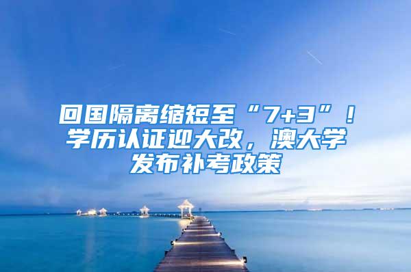 回国隔离缩短至“7+3”！学历认证迎大改，澳大学发布补考政策