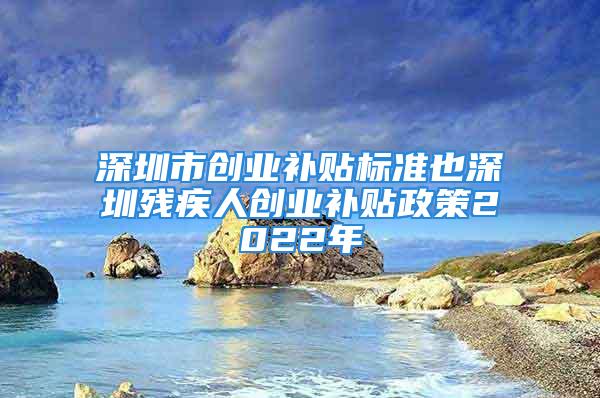 深圳市创业补贴标准也深圳残疾人创业补贴政策2022年