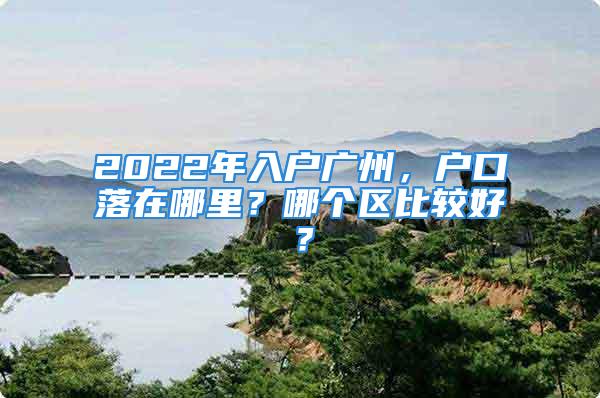 2022年入户广州，户口落在哪里？哪个区比较好？