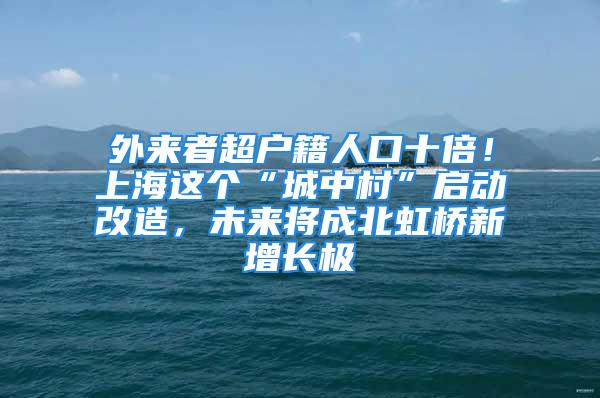 外来者超户籍人口十倍！上海这个“城中村”启动改造，未来将成北虹桥新增长极