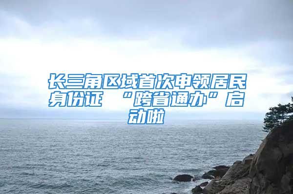 长三角区域首次申领居民身份证 “跨省通办”启动啦