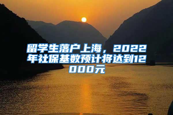 留学生落户上海，2022年社保基数预计将达到12000元