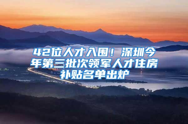 42位人才入围！深圳今年第三批次领军人才住房补贴名单出炉