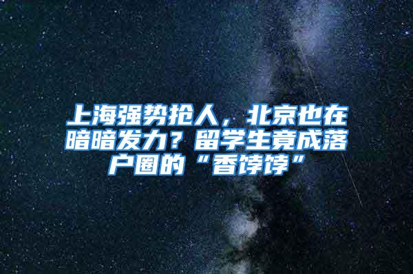 上海强势抢人，北京也在暗暗发力？留学生竟成落户圈的“香饽饽”