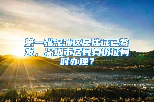 第一张深汕区居住证已签发，深圳市居民身份证何时办理？