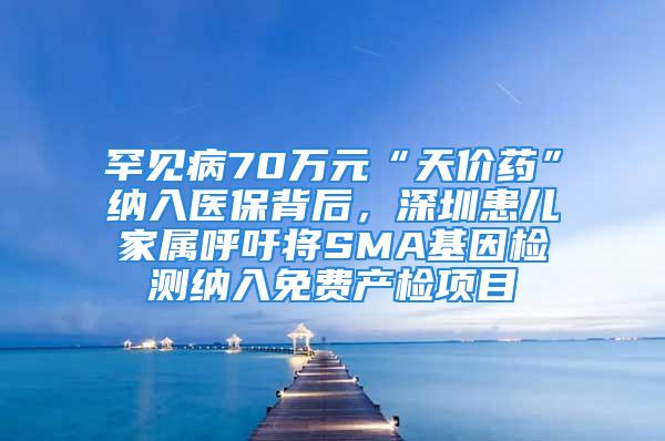 罕见病70万元“天价药”纳入医保背后，深圳患儿家属呼吁将SMA基因检测纳入免费产检项目