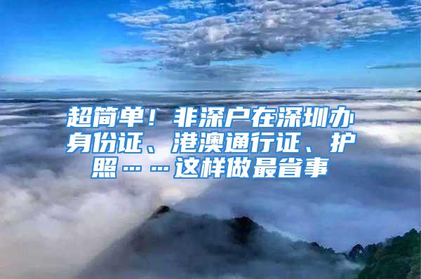 超简单！非深户在深圳办身份证、港澳通行证、护照……这样做最省事