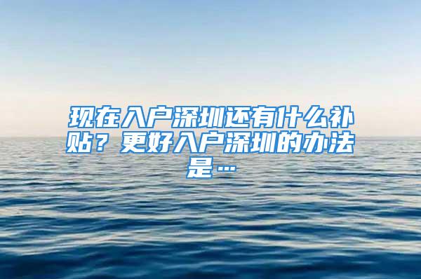 现在入户深圳还有什么补贴？更好入户深圳的办法是…