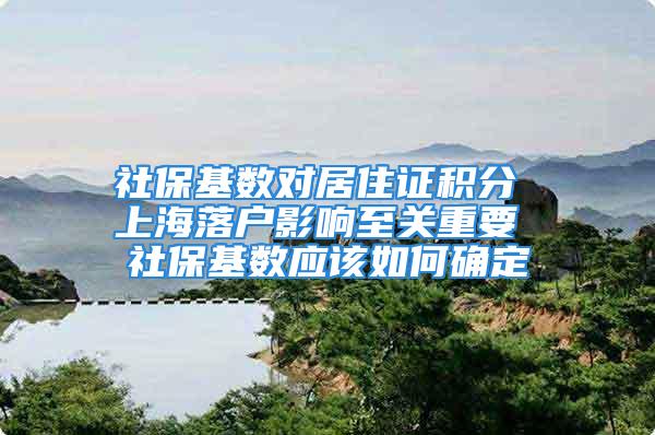 社保基数对居住证积分 上海落户影响至关重要 社保基数应该如何确定