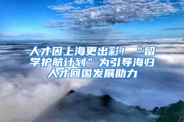 人才因上海更出彩！“留学护航计划”为引导海归人才回国发展助力