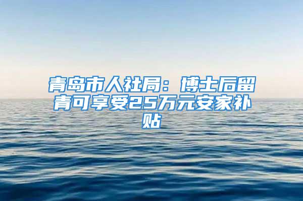 青岛市人社局：博士后留青可享受25万元安家补贴