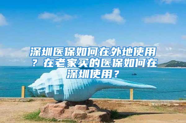 深圳医保如何在外地使用？在老家买的医保如何在深圳使用？