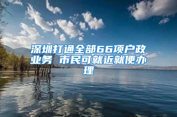 深圳打通全部66项户政业务 市民可就近就便办理