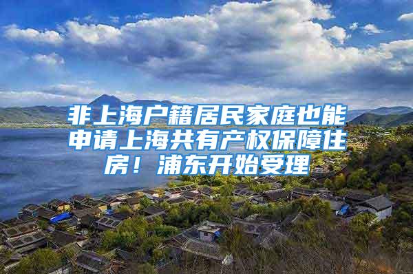 非上海户籍居民家庭也能申请上海共有产权保障住房！浦东开始受理