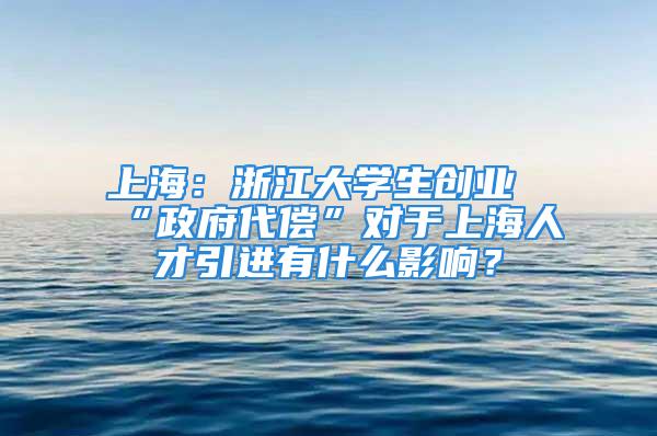 上海：浙江大学生创业“政府代偿”对于上海人才引进有什么影响？